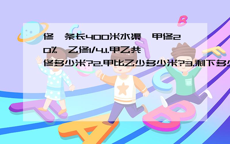 修一条长400米水渠,甲修20%,乙修1/4.1.甲乙共修多少米?2.甲比乙少多少米?3.剩下多少米?只列式