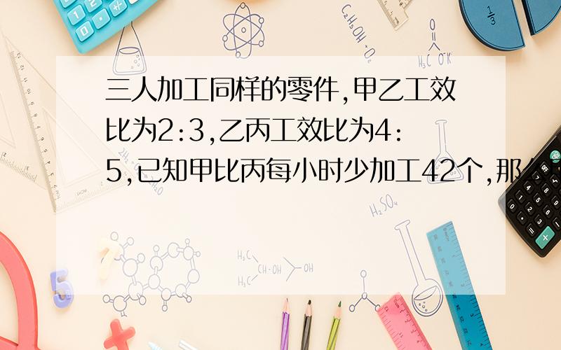 三人加工同样的零件,甲乙工效比为2:3,乙丙工效比为4:5,已知甲比丙每小时少加工42个,那么甲比乙每天少加