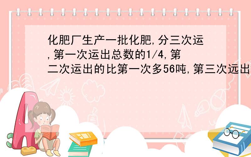 化肥厂生产一批化肥,分三次运,第一次运出总数的1/4,第二次运出的比第一次多56吨,第三次远出450吨