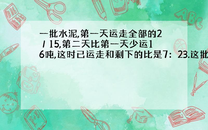 一批水泥,第一天运走全部的2／15,第二天比第一天少运16吨,这时已运走和剩下的比是7：23.这批水泥有多少吨