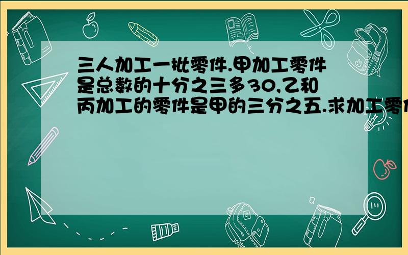 三人加工一批零件.甲加工零件是总数的十分之三多30,乙和丙加工的零件是甲的三分之五.求加工零件总量