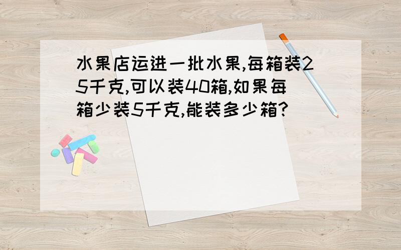 水果店运进一批水果,每箱装25千克,可以装40箱,如果每箱少装5千克,能装多少箱?