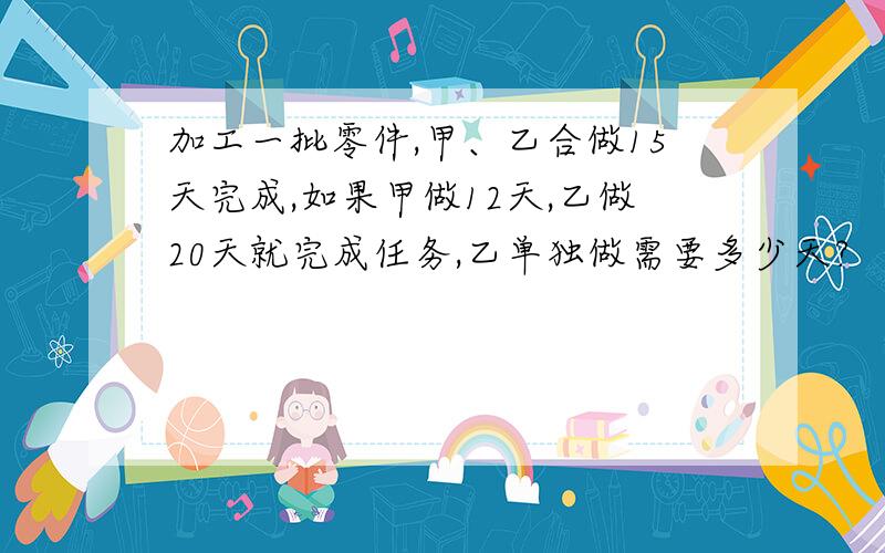 加工一批零件,甲、乙合做15天完成,如果甲做12天,乙做20天就完成任务,乙单独做需要多少天?