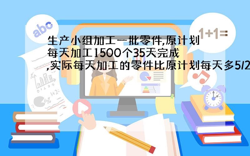 生产小组加工一批零件,原计划每天加工1500个35天完成,实际每天加工的零件比原计划每天多5/2,实际完成这批