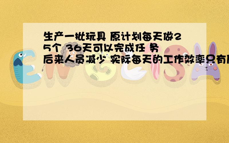 生产一批玩具 原计划每天做25个 36天可以完成任 务 后来人员减少 实际每天的工作效率只有原来