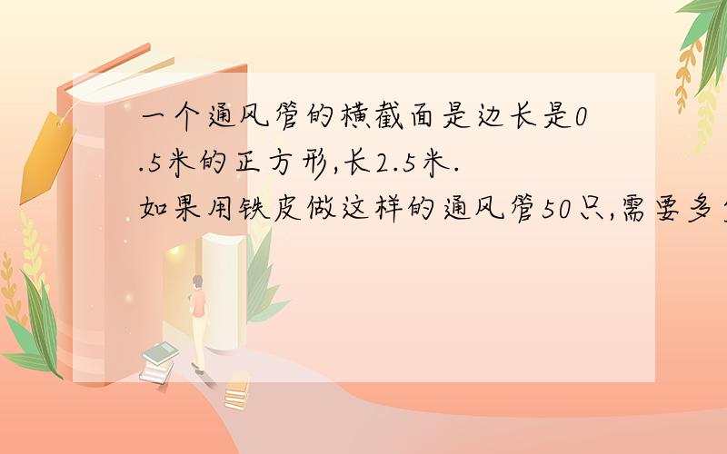 一个通风管的横截面是边长是0.5米的正方形,长2.5米.如果用铁皮做这样的通风管50只,需要多少平方米的铁皮?