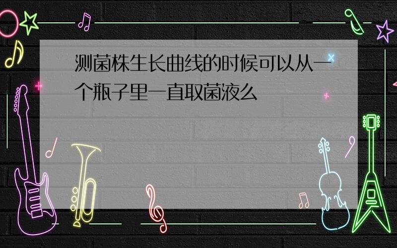 测菌株生长曲线的时候可以从一个瓶子里一直取菌液么