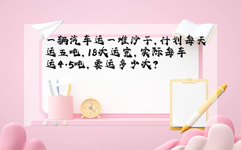 一辆汽车运一堆沙子,计划每天运五吨,18次运完,实际每车运4.5吨,要运多少次?