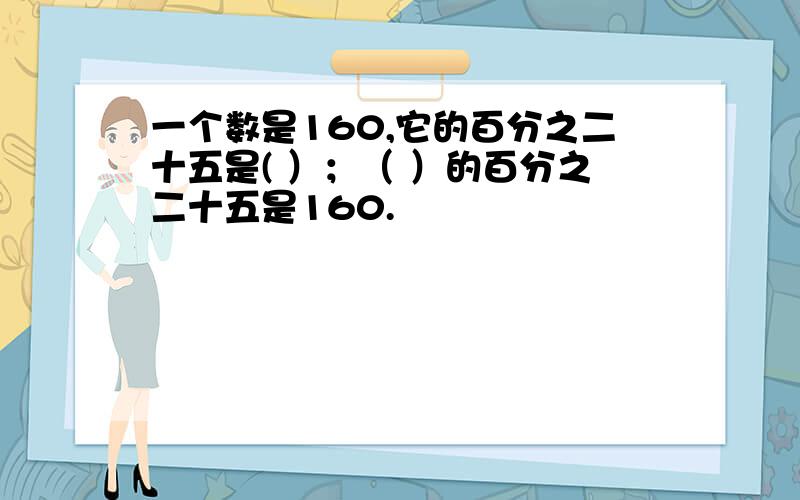 一个数是160,它的百分之二十五是( ）；（ ）的百分之二十五是160.