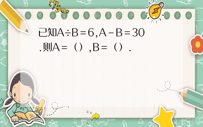 已知A÷B＝6,A-B＝30.则A＝（）,B＝（）.