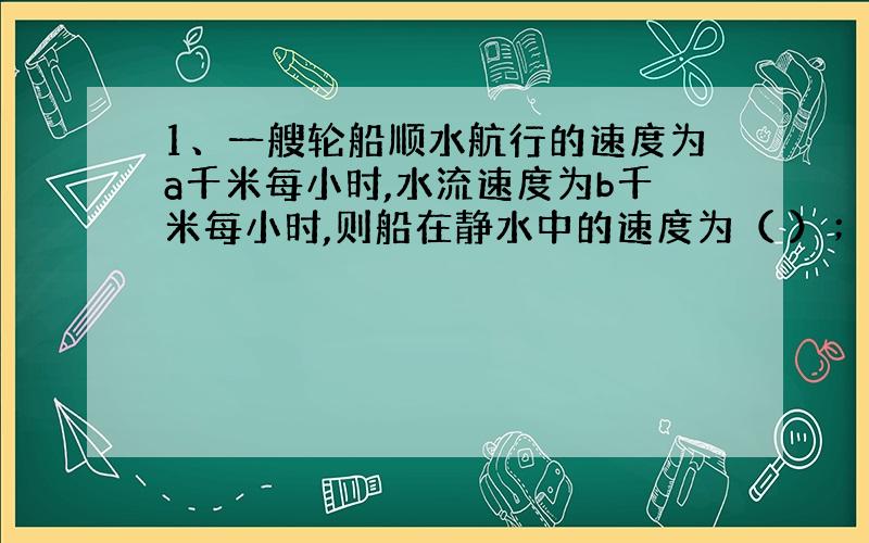 1、一艘轮船顺水航行的速度为a千米每小时,水流速度为b千米每小时,则船在静水中的速度为（ ）；逆流航行的速度为（ ）.