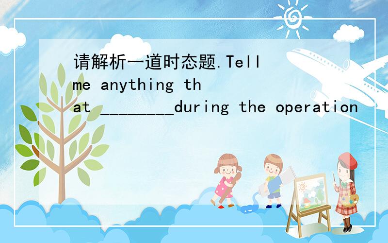 请解析一道时态题.Tell me anything that ________during the operation