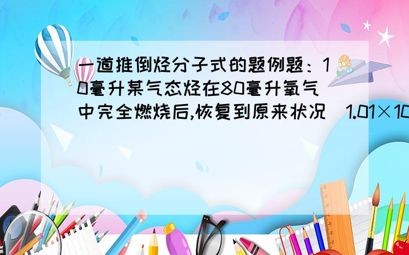 一道推倒烃分子式的题例题：10毫升某气态烃在80毫升氧气中完全燃烧后,恢复到原来状况（1.01×105Pa ,270C）