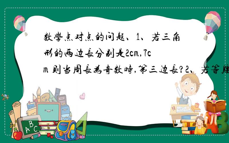 数学点对点的问题、1、若三角形的两边长分别是2cm,7cm 则当周长为奇数时,第三边长?2、若等腰三角形两边长分别为3c