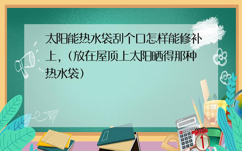 太阳能热水袋刮个口怎样能修补上,（放在屋顶上太阳晒得那种热水袋）