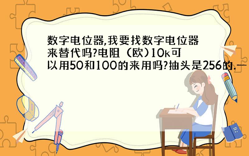 数字电位器,我要找数字电位器来替代吗?电阻（欧)10k可以用50和100的来用吗?抽头是256的.一