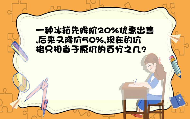 一种冰箱先降阶20%优惠出售,后来又降价50%,现在的价格只相当于原价的百分之几?