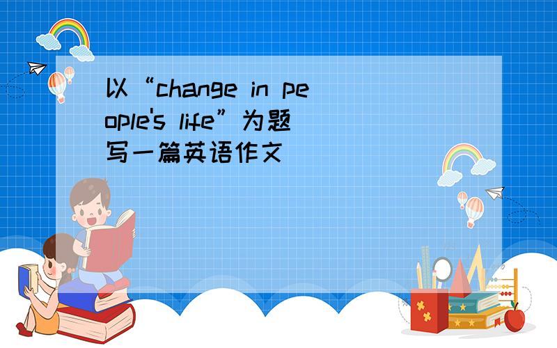 以“change in people's life”为题写一篇英语作文