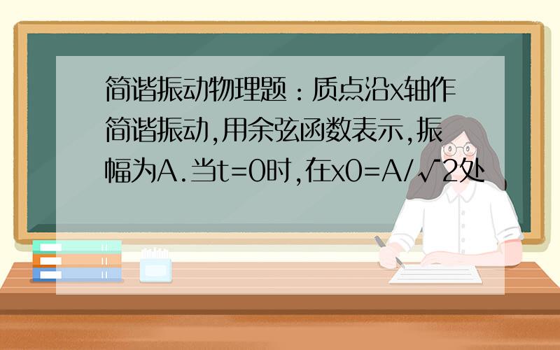 简谐振动物理题：质点沿x轴作简谐振动,用余弦函数表示,振幅为A.当t=0时,在x0=A/√2处