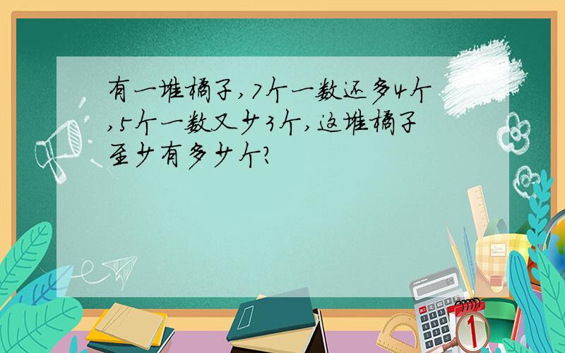 有一堆橘子,7个一数还多4个,5个一数又少3个,这堆橘子至少有多少个?