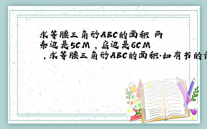 求等腰三角形ABC的面积 两条边是5CM ,底边是6CM ,求等腰三角形ABC的面积.如有书的话 可翻到地7页地4题