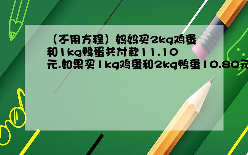 （不用方程）妈妈买2kg鸡蛋和1kg鸭蛋共付款11.10元.如果买1kg鸡蛋和2kg鸭蛋10.80元,那么每kg鸡蛋和每