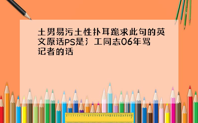 土男易污土性扑耳跪求此句的英文原话PS是氵工同志06年骂记者的话