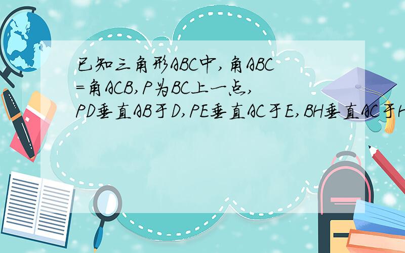 已知三角形ABC中,角ABC=角ACB,P为BC上一点,PD垂直AB于D,PE垂直AC于E,BH垂直AC于H.求证:PD