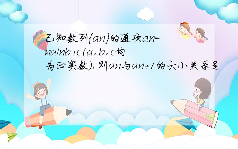 已知数列｛an｝的通项an=na/nb+c（a,b,c均为正实数）,则an与an+1的大小关系是