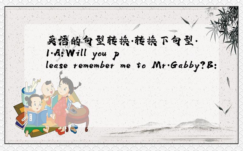 英语的句型转换.转换下句型.1.A:Will you please remember me to Mr.Gabby?B: