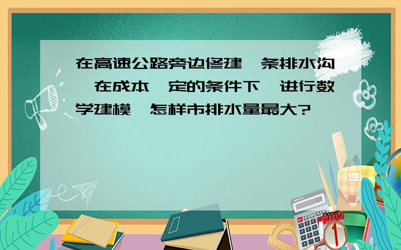 在高速公路旁边修建一条排水沟,在成本一定的条件下,进行数学建模,怎样市排水量最大?