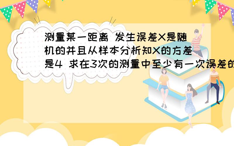 测量某一距离 发生误差X是随机的并且从样本分析知X的方差是4 求在3次的测量中至少有一次误差的绝对值超过4的概率