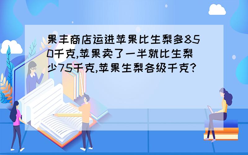 果丰商店运进苹果比生梨多850千克,苹果卖了一半就比生梨少75千克,苹果生梨各级千克?