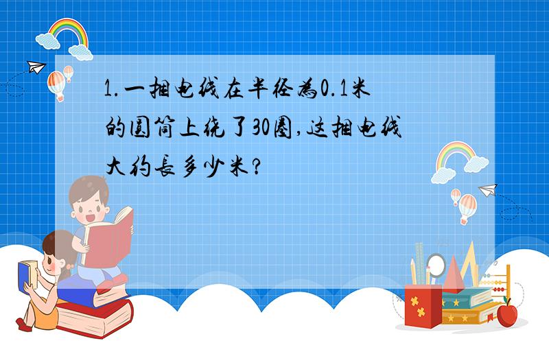 1.一捆电线在半径为0.1米的圆筒上绕了30圈,这捆电线大约长多少米?