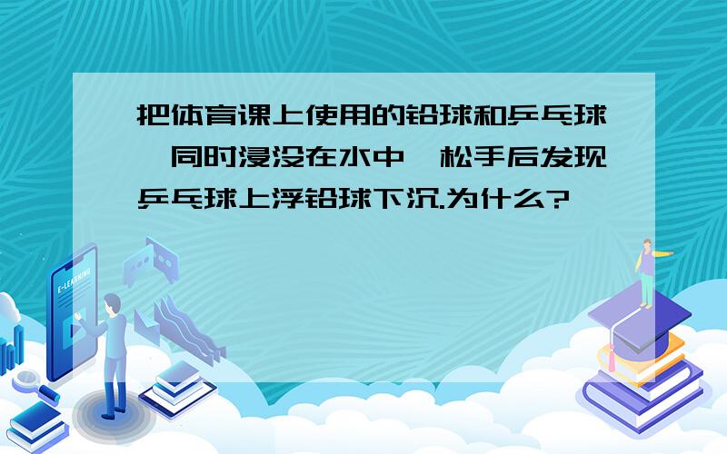 把体育课上使用的铅球和乒乓球,同时浸没在水中,松手后发现乒乓球上浮铅球下沉.为什么?