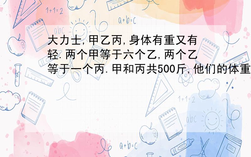 大力士,甲乙丙,身体有重又有轻.两个甲等于六个乙,两个乙等于一个丙.甲和丙共500斤,他们的体重各是几斤.