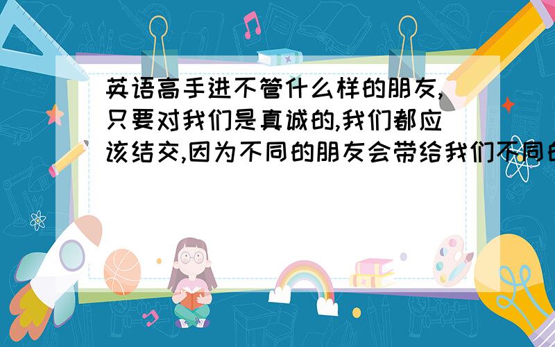 英语高手进不管什么样的朋友,只要对我们是真诚的,我们都应该结交,因为不同的朋友会带给我们不同的经历,这些经历是值得珍藏和