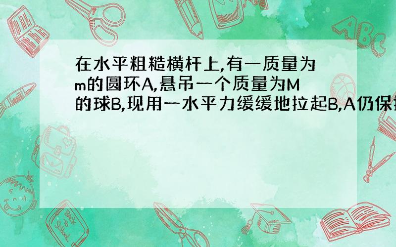 在水平粗糙横杆上,有一质量为m的圆环A,悬吊一个质量为M的球B,现用一水平力缓缓地拉起B,A仍保持静止不动