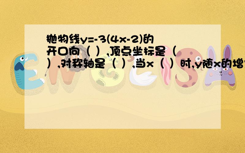 抛物线y=-3(4x-2)的开口向（ ）,顶点坐标是（ ）,对称轴是（ ）,当x（ ）时,y随x的增大而增大