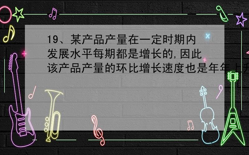 19、某产品产量在一定时期内发展水平每期都是增长的,因此该产品产量的环比增长速度也是年年上升的.