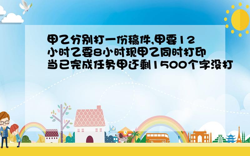 甲乙分别打一份稿件,甲要12小时乙要8小时现甲乙同时打印当已完成任务甲还剩1500个字没打