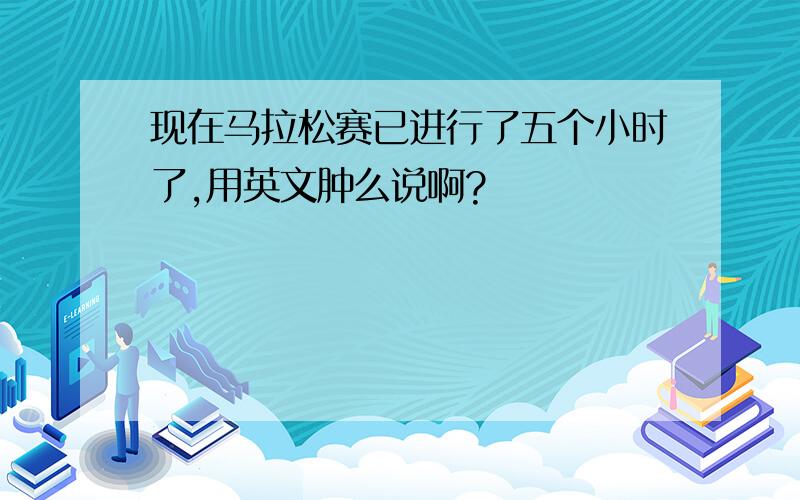 现在马拉松赛已进行了五个小时了,用英文肿么说啊?