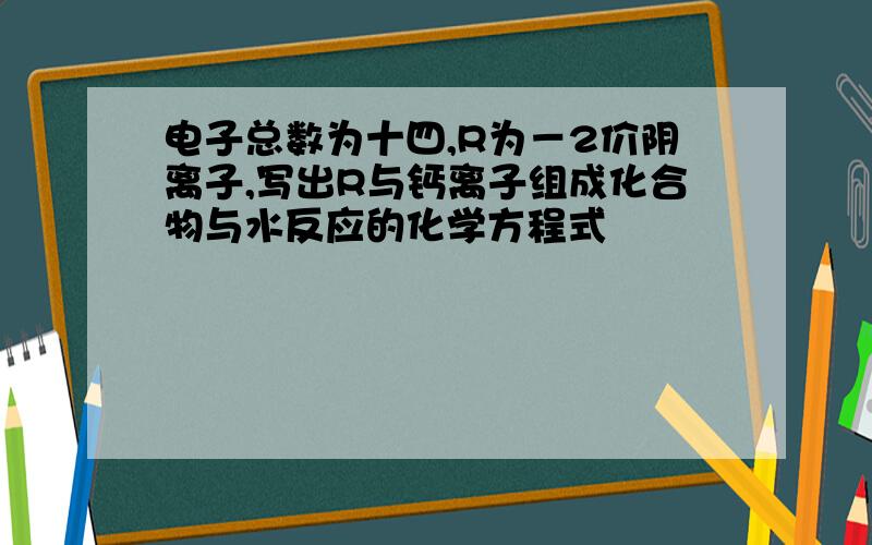 电子总数为十四,R为－2价阴离子,写出R与钙离子组成化合物与水反应的化学方程式