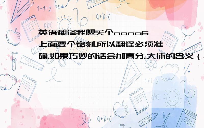 英语翻译我想买个nano6 上面要个铭刻，所以翻译必须准确，如果巧妙的话会加高分。大体的含义（毕竟是自己琢磨的，不准确）