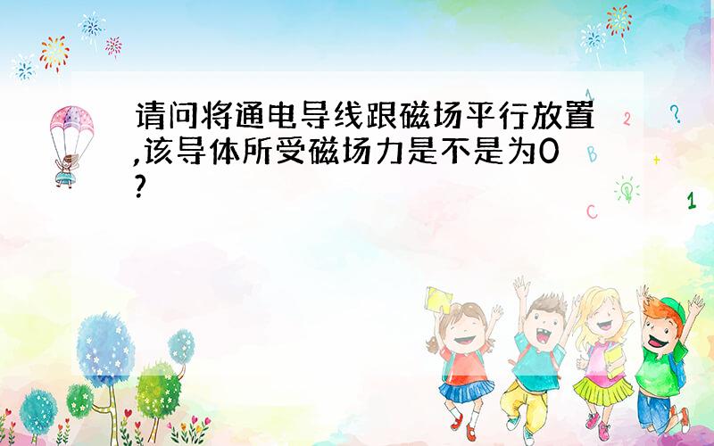 请问将通电导线跟磁场平行放置,该导体所受磁场力是不是为0?