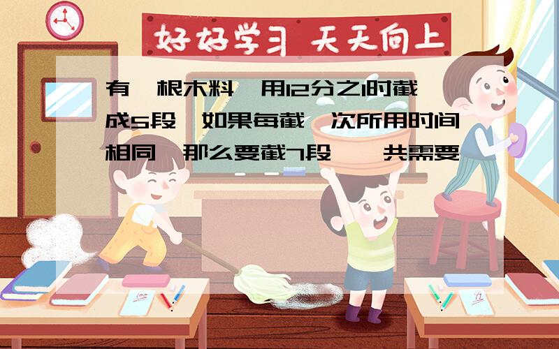 有一根木料,用12分之1时截成5段,如果每截一次所用时间相同,那么要截7段,一共需要