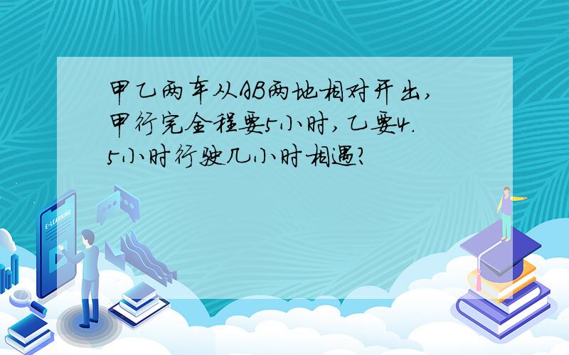 甲乙两车从AB两地相对开出,甲行完全程要5小时,乙要4.5小时行驶几小时相遇?