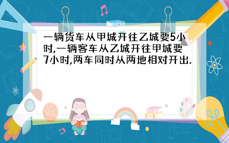 一辆货车从甲城开往乙城要5小时,一辆客车从乙城开往甲城要7小时,两车同时从两地相对开出.