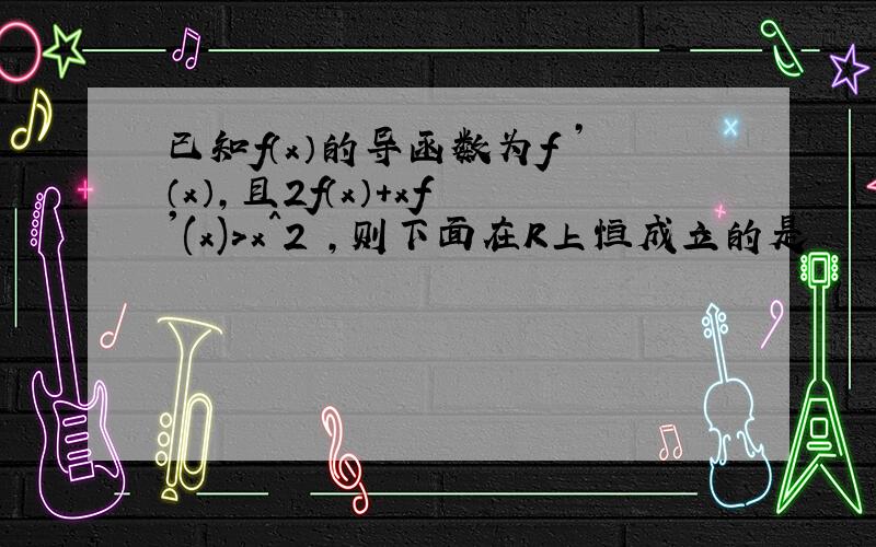 已知f（x）的导函数为f ’（x）,且2f（x）+xf '(x)>x^2 ,则下面在R上恒成立的是