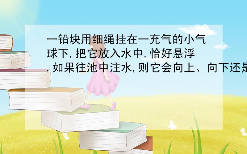 一铅块用细绳挂在一充气的小气球下,把它放入水中,恰好悬浮,如果往池中注水,则它会向上、向下还是不动